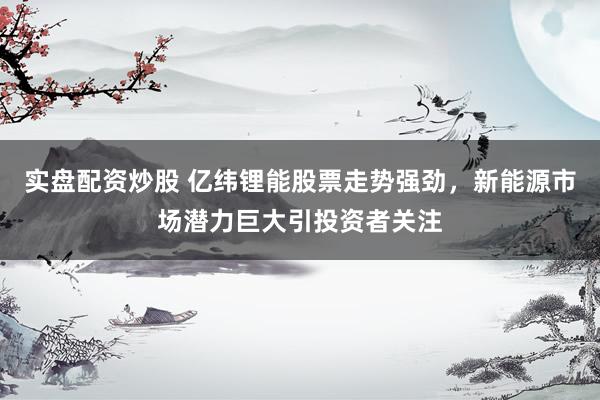 实盘配资炒股 亿纬锂能股票走势强劲，新能源市场潜力巨大引投资者关注