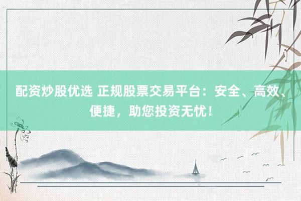 配资炒股优选 正规股票交易平台：安全、高效、便捷，助您投资无忧！