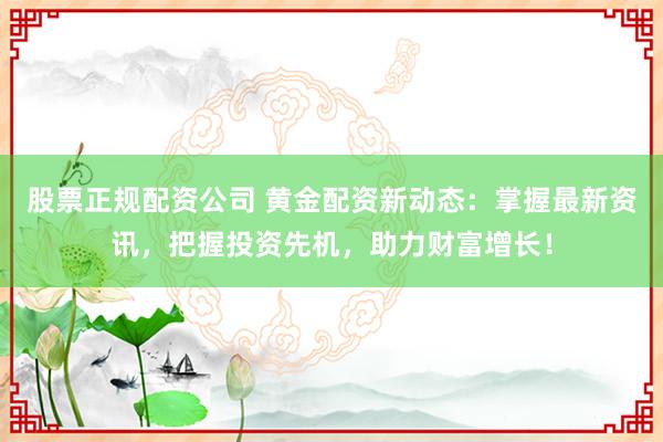 股票正规配资公司 黄金配资新动态：掌握最新资讯，把握投资先机，助力财富增长！