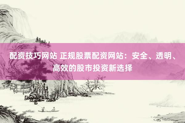 配资技巧网站 正规股票配资网站：安全、透明、高效的股市投资新选择