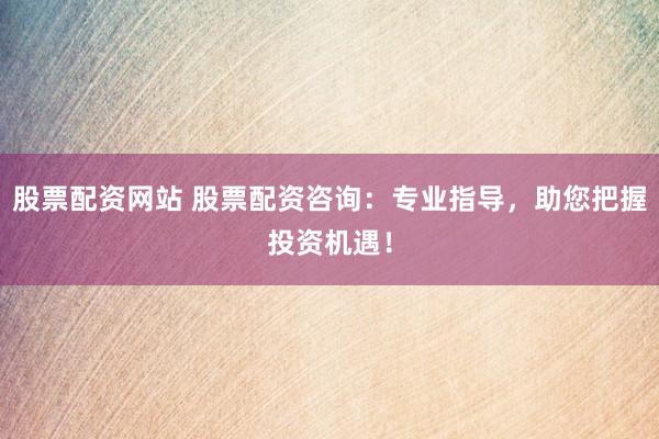 股票配资网站 股票配资咨询：专业指导，助您把握投资机遇！