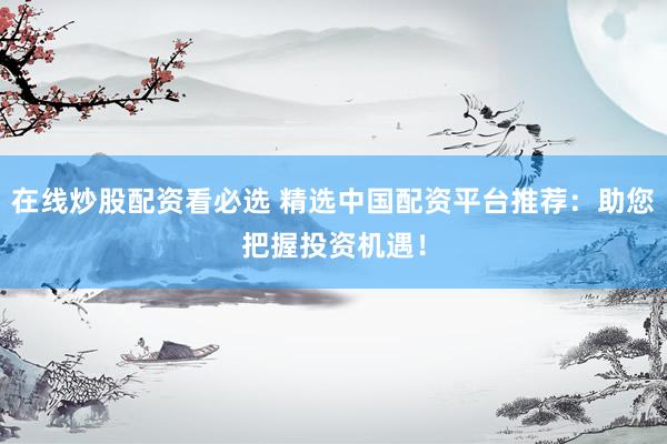 在线炒股配资看必选 精选中国配资平台推荐：助您把握投资机遇！
