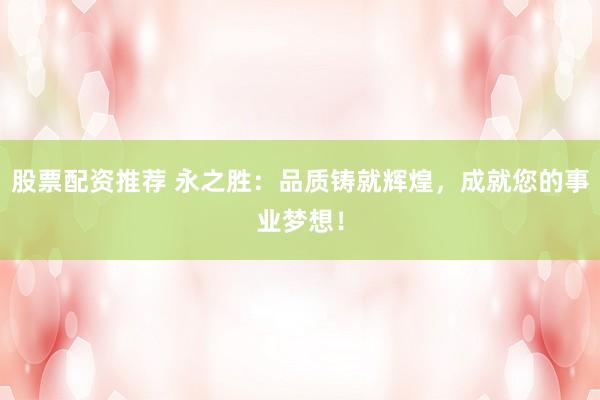 股票配资推荐 永之胜：品质铸就辉煌，成就您的事业梦想！