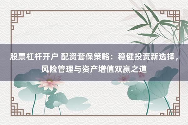 股票杠杆开户 配资套保策略：稳健投资新选择，风险管理与资产增值双赢之道