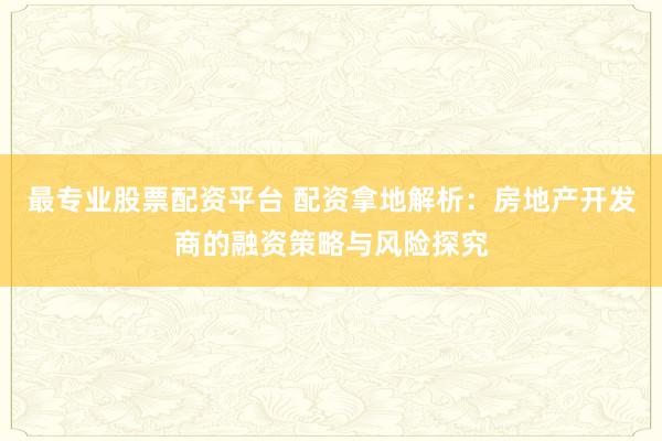 最专业股票配资平台 配资拿地解析：房地产开发商的融资策略与风险探究