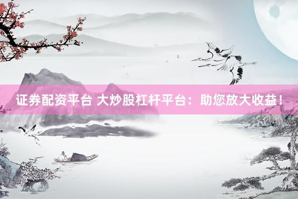 证券配资平台 大炒股杠杆平台：助您放大收益！