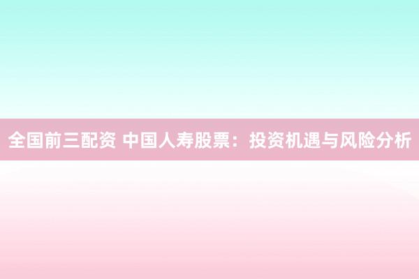 全国前三配资 中国人寿股票：投资机遇与风险分析