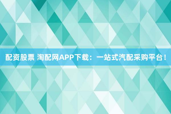 配资股票 淘配网APP下载：一站式汽配采购平台！