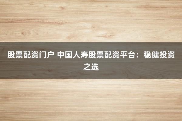 股票配资门户 中国人寿股票配资平台：稳健投资之选