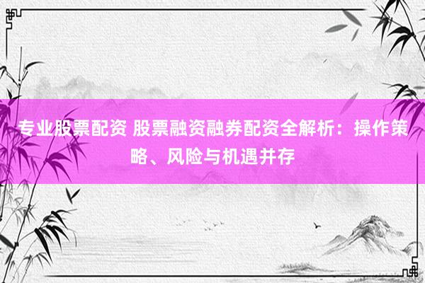 专业股票配资 股票融资融券配资全解析：操作策略、风险与机遇并存