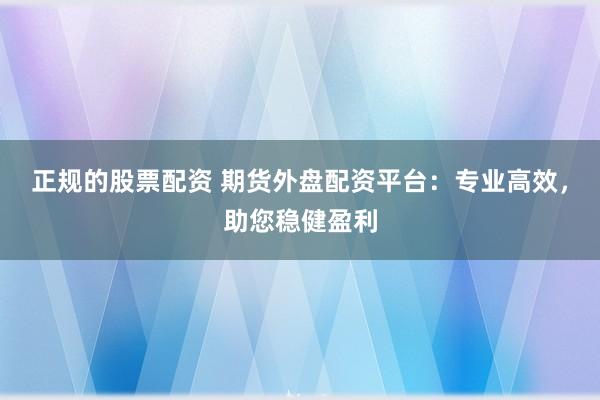 正规的股票配资 期货外盘配资平台：专业高效，助您稳健盈利